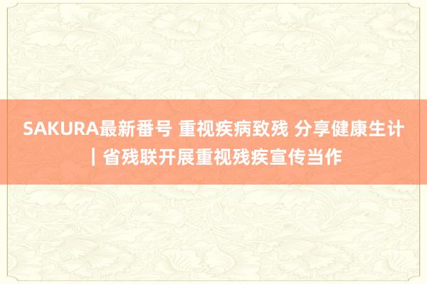 SAKURA最新番号 重视疾病致残 分享健康生计｜省残联开展重视残疾宣传当作