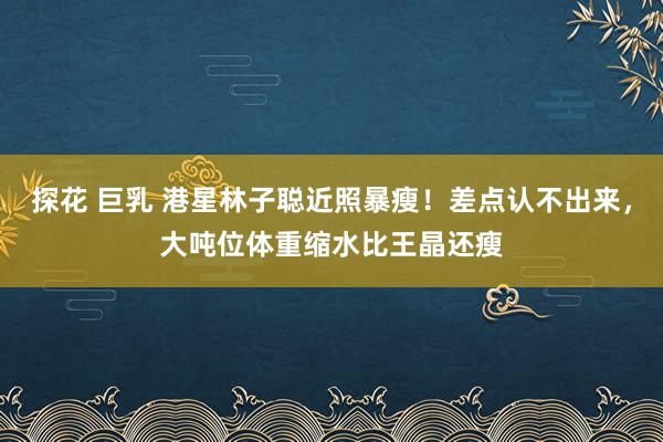 探花 巨乳 港星林子聪近照暴瘦！差点认不出来，大吨位体重缩水比王晶还瘦