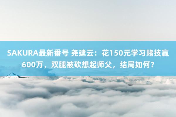 SAKURA最新番号 尧建云：花150元学习赌技赢600万，双腿被砍想起师父，结局如何？