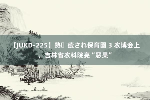 【JUKD-225】熟・癒され保育園 3 农博会上，吉林省农科院亮“恶果”