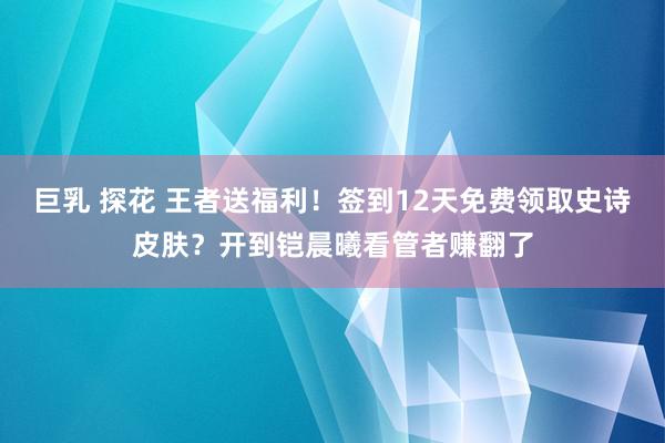 巨乳 探花 王者送福利！签到12天免费领取史诗皮肤？开到铠晨曦看管者赚翻了