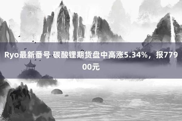 Ryo最新番号 碳酸锂期货盘中高涨5.34%，报77900元