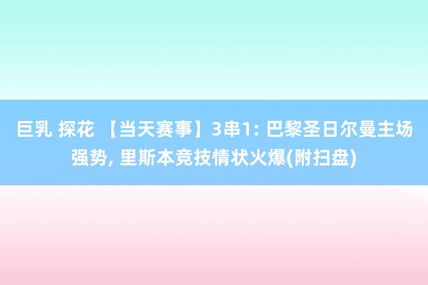 巨乳 探花 【当天赛事】3串1: 巴黎圣日尔曼主场强势, 里斯本竞技情状火爆(附扫盘)