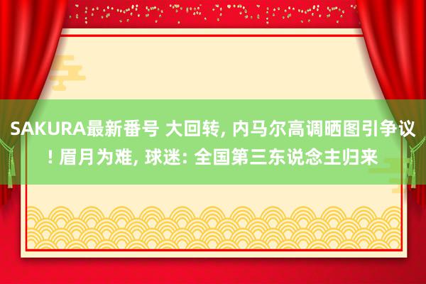 SAKURA最新番号 大回转, 内马尔高调晒图引争议! 眉月为难, 球迷: 全国第三东说念主归来