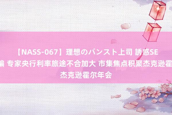 【NASS-067】理想のパンスト上司 誘惑SEX総集編 专家央行利率旅途不合加大 市集焦点积聚杰克逊霍尔年会