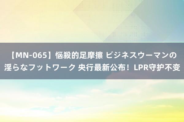 【MN-065】悩殺的足摩擦 ビジネスウーマンの淫らなフットワーク 央行最新公布！LPR守护不变