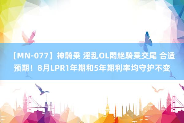 【MN-077】神騎乗 淫乱OL悶絶騎乗交尾 合适预期！8月LPR1年期和5年期利率均守护不变