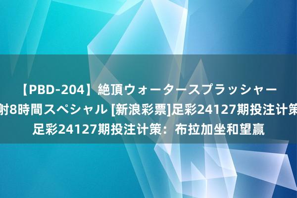 【PBD-204】絶頂ウォータースプラッシャー 放尿＆潮吹き大噴射8時間スペシャル [新浪彩票]足彩24127期投注计策：布拉加坐和望赢