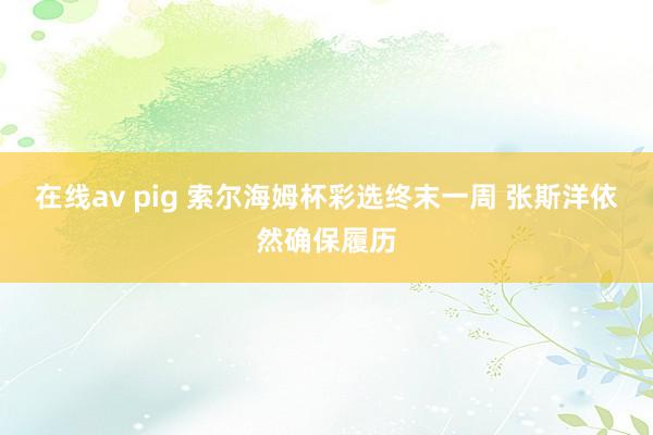 在线av pig 索尔海姆杯彩选终末一周 张斯洋依然确保履历