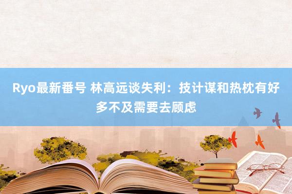 Ryo最新番号 林高远谈失利：技计谋和热枕有好多不及需要去顾虑