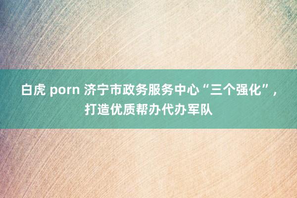 白虎 porn 济宁市政务服务中心“三个强化”，打造优质帮办代办军队