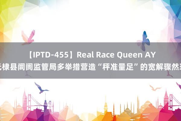 【IPTD-455】Real Race Queen AYA 无棣县阛阓监管局多举措营造“秤准量足”的宽解骤然环境