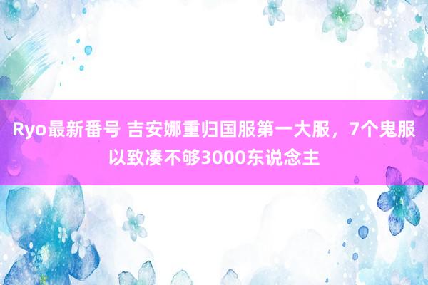 Ryo最新番号 吉安娜重归国服第一大服，7个鬼服以致凑不够3000东说念主