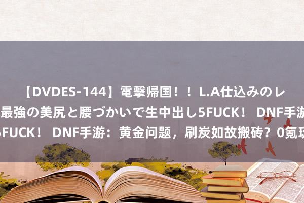 【DVDES-144】電撃帰国！！L.A仕込みのレゲエダンサーSAKURA 最強の美尻と腰づかいで生中出し5FUCK！ DNF手游：黄金问题，刷炭如故搬砖？0氪玩家赚麻