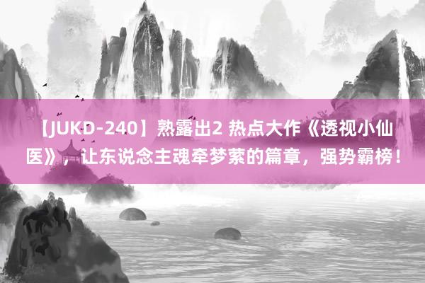 【JUKD-240】熟露出2 热点大作《透视小仙医》，让东说念主魂牵梦萦的篇章，强势霸榜！