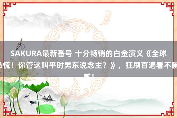 SAKURA最新番号 十分畅销的白金演义《全球恐慌！你管这叫平时男东说念主？》，狂刷百遍看不腻！