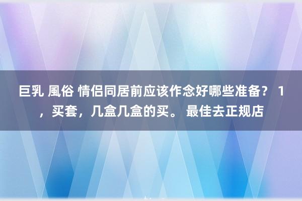 巨乳 風俗 情侣同居前应该作念好哪些准备？ 1，买套，几盒几盒的买。 最佳去正规店