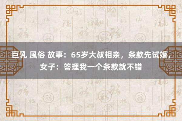 巨乳 風俗 故事：65岁大叔相亲，条款先试婚，女子：答理我一个条款就不错