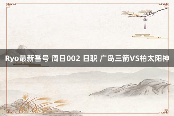 Ryo最新番号 周日002 日职 广岛三箭VS柏太阳神