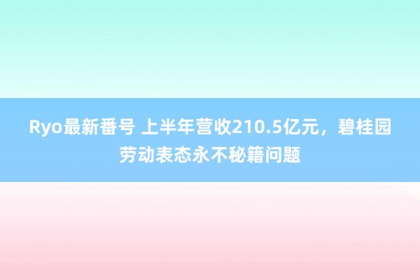 Ryo最新番号 上半年营收210.5亿元，碧桂园劳动表态永不秘籍问题