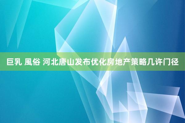 巨乳 風俗 河北唐山发布优化房地产策略几许门径